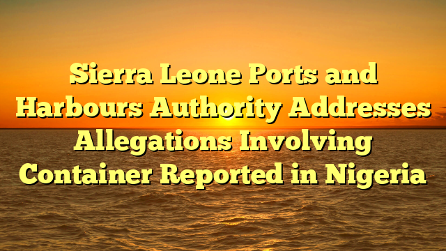 Sierra Leone Ports and Harbours Authority Addresses Allegations Involving Container Reported in Nigeria